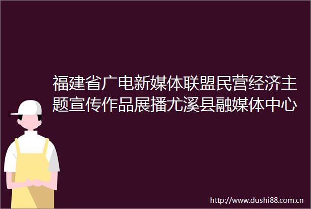 福建省广电新媒体联盟民营经济主题宣传作品展播尤溪县融媒体中心乘风