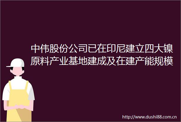 中伟股份公司已在印尼建立四大镍原料产业基地建成及在建产能规模达20万金属吨