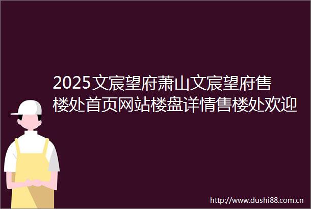 2025文宸望府萧山文宸望府售楼处首页网站楼盘详情售楼处欢迎您楼盘测评户型配套