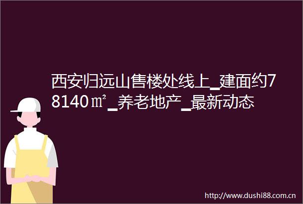 西安归远山售楼处线上▁建面约78140㎡▁养老地产▁最新动态▁售楼处电话