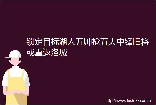 锁定目标湖人五帅抢五大中锋旧将或重返洛城