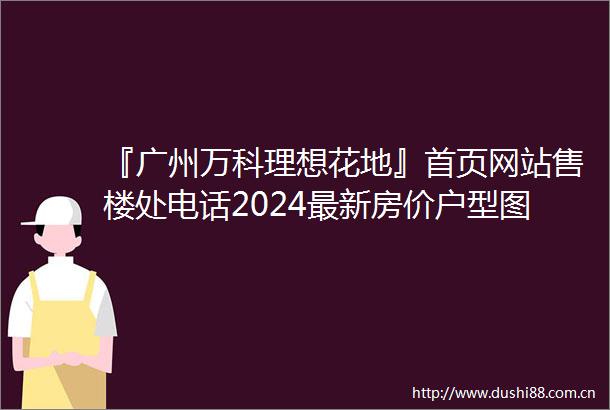 『广州万科理想花地』首页网站售楼处电话2024最新房价户型图环境配套