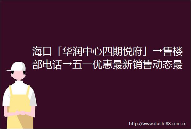 海口「华润中心四期悦府」→售楼部电话→五一优惠最新销售动态最新价格写字楼介绍
