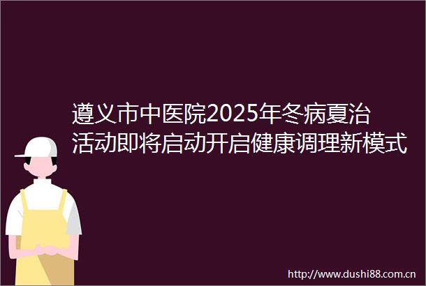 遵义市中医院2025年冬病夏治活动即将启动开启健康调理新模式