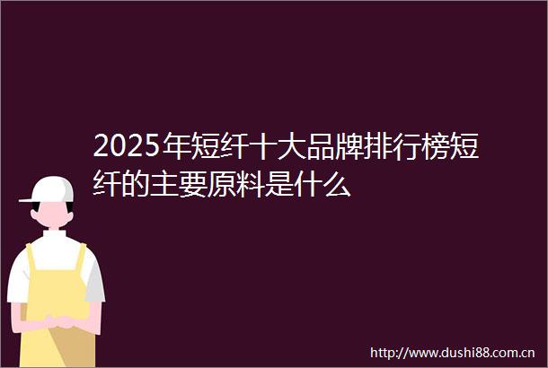 2025年短纤十大品牌排行榜短纤的主要原料是什么