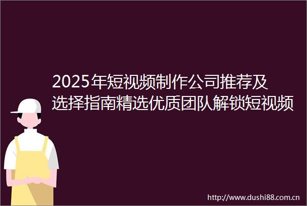 2025年短视频制作公司推荐及选择指南精选优质团队解锁短视频营销新机遇