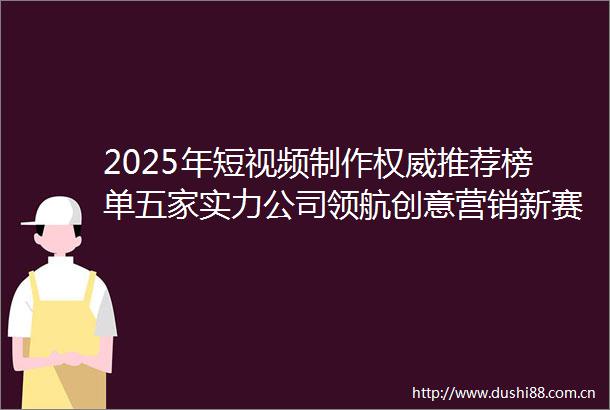 2025年短视频制作权威推荐榜单五家实力公司领航创意营销新赛道
