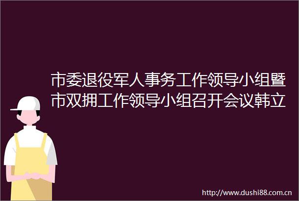 市委退役军人事务工作小组暨市双拥工作小组召开会议韩立明主持并讲话陈之常沈文祖出席