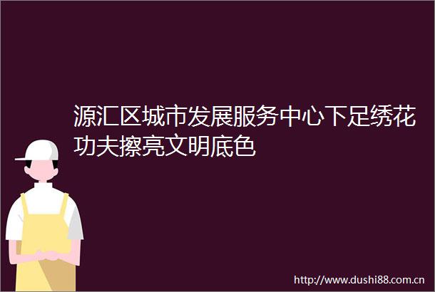 源汇区城市发展服务中心下足绣花功夫擦亮文明底色