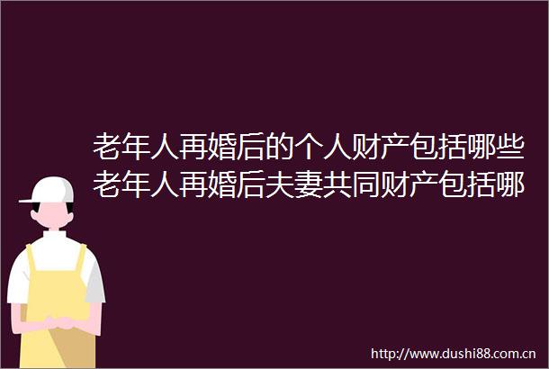 老年人再婚后的个人财产包括哪些老年人再婚后夫妻共同财产包括哪些