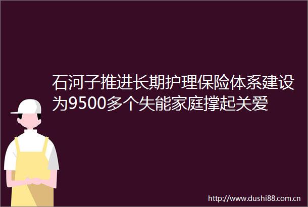 石河子推进长期护理保险体系建设为9500多个失能家庭撑起关爱伞