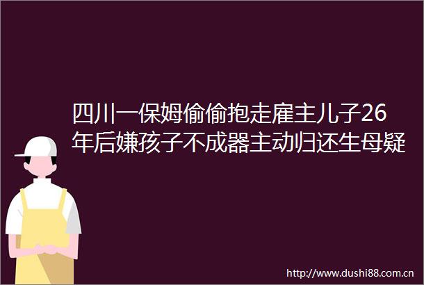 四川一保姆偷偷抱走雇主儿子26年后嫌孩子不成器主动归还生母疑惑不已那我养的孩子又是谁