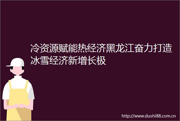 冷资源赋能热经济黑龙江奋力打造冰雪经济新增长极