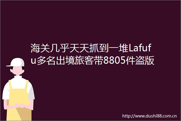 海关几乎天天抓到一堆Lafufu多名出境旅客带8805件盗版Labubu被查