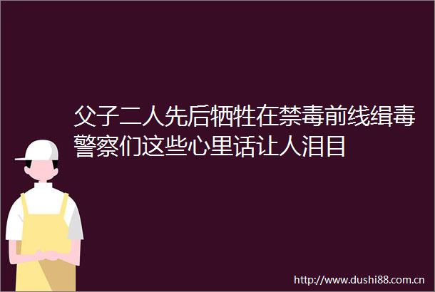 父子二人先后牺牲在禁毒前线缉毒们这些心里话让人泪目