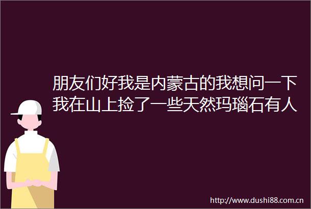朋友们好我是内蒙古的我想问一下我在山上捡了一些天然玛瑙石有人