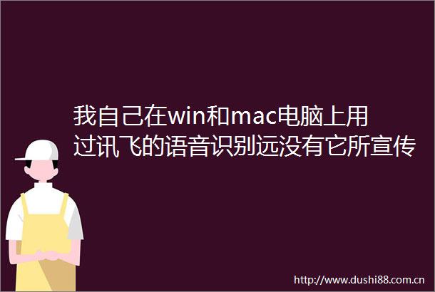 我自己在win和mac电脑上用过讯飞的语音识别远没有它所宣传的那么好