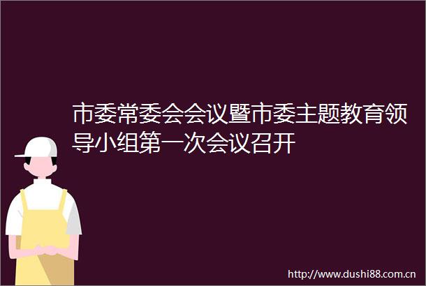 市委常委会会议暨市委主题教育小组第一次会议召开