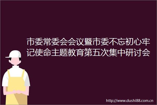 市委常委会会议暨市委不忘初心牢记使命主题教育第五次集中研讨会召开