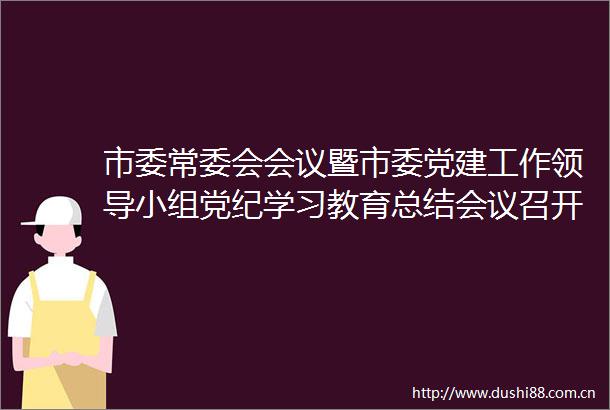 市委常委会会议暨市委党建工作小组党纪学习教育总结会议召开