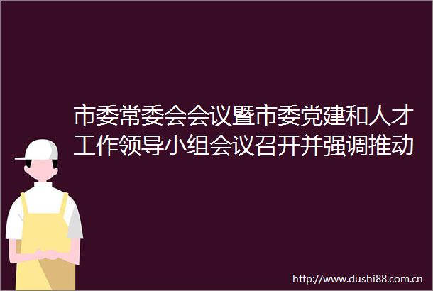 市委常委会会议暨市委党建和人才工作小组会议召开并强调推动深入贯彻落实中央八项规定精神学习教育走深走实