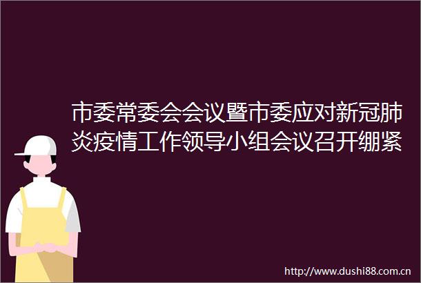 市委常委会会议暨市委应对新冠肺炎疫情工作小组会议召开绷紧疫情防控弦奋力夺取双胜利