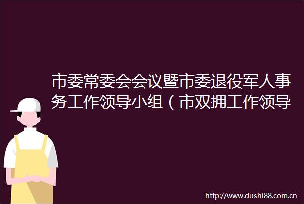 市委常委会会议暨市委退役军人事务工作小组（市双拥工作小组）会议召开