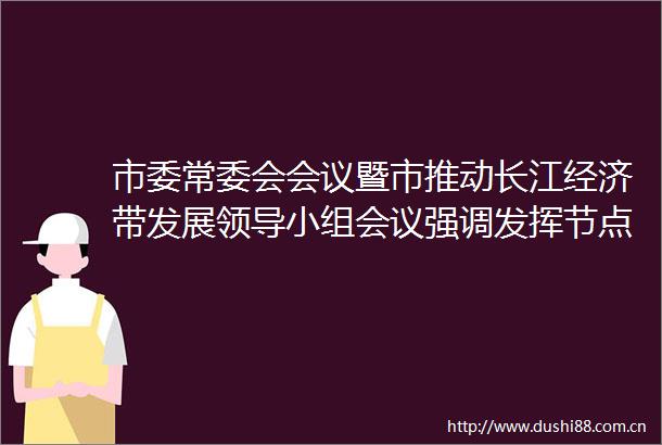 市委常委会会议暨市推动长江经济带发展小组会议强调发挥节点作用促进联动发展打造美丽长江（池州）经济带