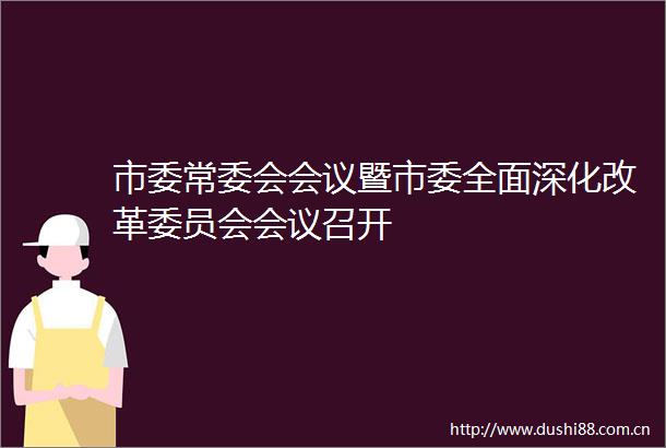 市委常委会会议暨市委全面深化改革委员会会议召开