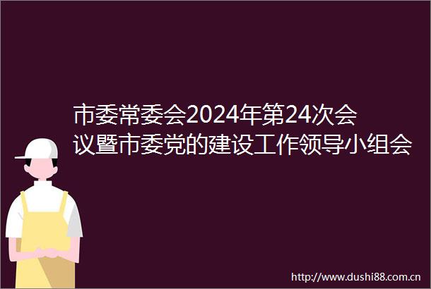 市委常委会2024年第24次会议暨市委党的建设工作小组会议召开（更多）