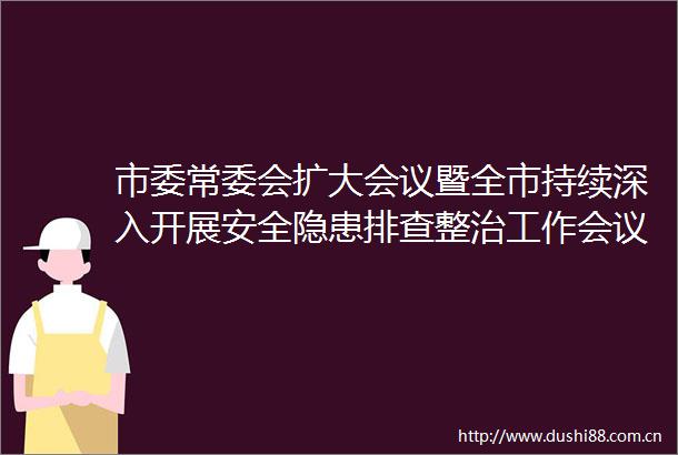 市委常委会扩大会议暨全市持续深入开展安全隐患排查整治工作会议召开