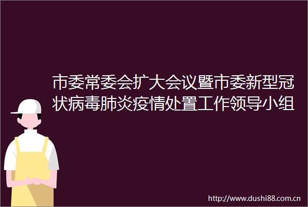 市委常委会扩大会议暨市委新型冠状病毒肺炎疫情处置工作小组会议强调善始善终抓好疫情防控加快恢复生产生活秩序