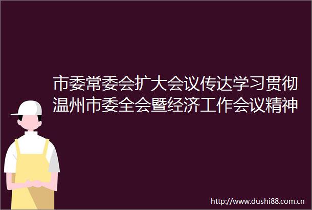 市委常委会扩大会议传达学习贯彻温州市委全会暨经济工作会议精神对标对表争先创优以大抓落实的实绩实效为大局多作贡献