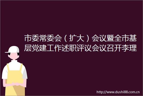 市委常委会（扩大）会议暨全市基层党建工作述职评议会议召开李理主持