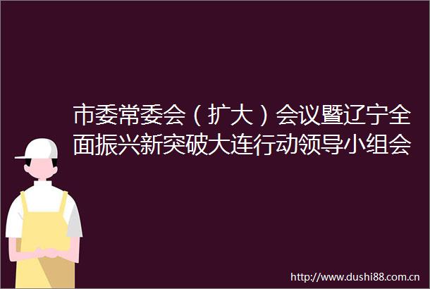 市委常委会（扩大）会议暨辽宁全面振兴新突破大连行动小组会议召开