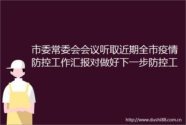 市委常委会会议听取近期全市疫情防控工作汇报对做好下一步防控工作作出安排提出要求
