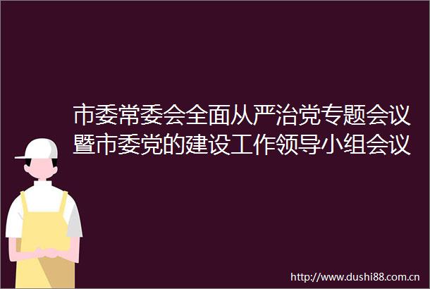 市委常委会全面从严治党专题会议暨市委党的建设工作小组会议