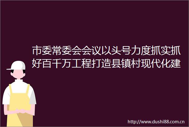 市委常委会会议以头号力度抓实抓好百千万工程打造县镇村现代化建设样板