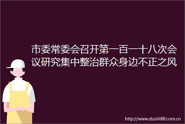 市委常委会召开第一百一十八次会议研究集中整治群众身边不正之风和问题大气污染防治全面从严治党等工作