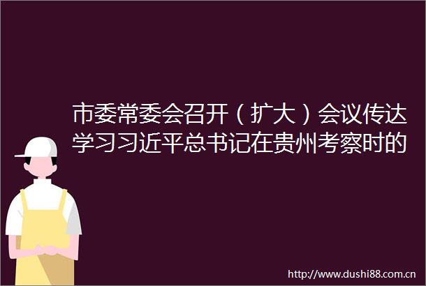 市委常委会召开（扩大）会议传达学习总书记在贵州考察时的重要讲话精神安排部署全市学习宣传和贯彻落实工作