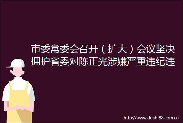 市委常委会召开（扩大）会议坚决拥护省委对陈正光严重进行纪律审查和监察调查的决定