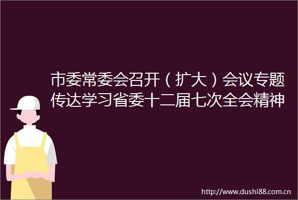 市委常委会召开（扩大）会议专题传达学习省委十二届七次全会精神研究我市贯彻落实意见