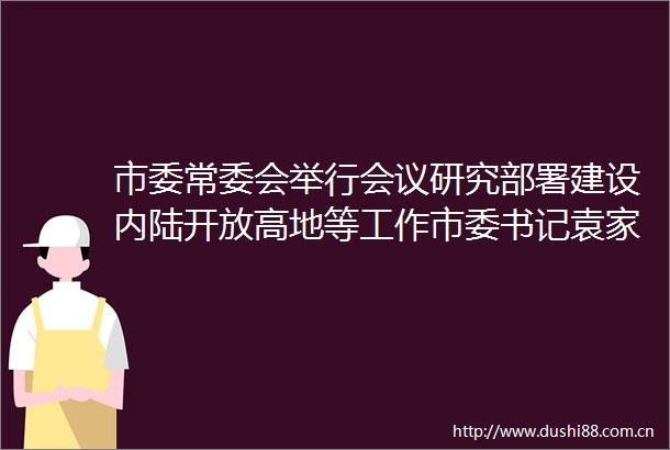市委常委会举行会议研究部署建设内陆开放高地等工作市委书记袁家军主持并讲话