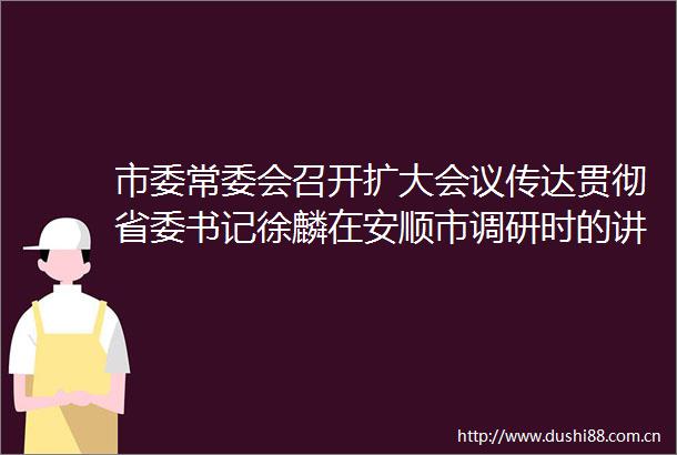 市委常委会召开扩大会议传达贯彻省委书记徐麟在安顺市调研时的讲话精神