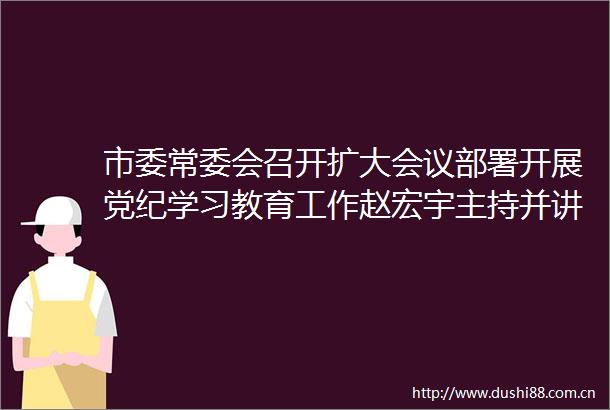 市委常委会召开扩大会议部署开展党纪学习教育工作赵宏宇主持并讲话李可参加