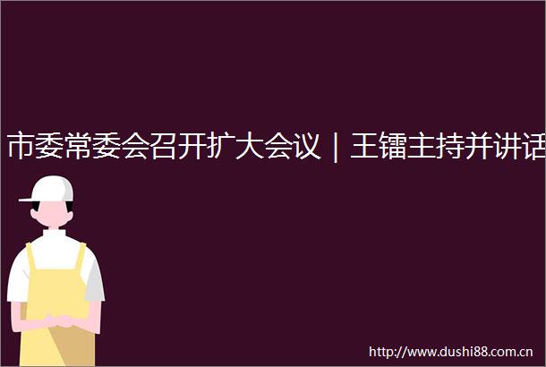市委常委会召开扩大会议｜王镭主持并讲话