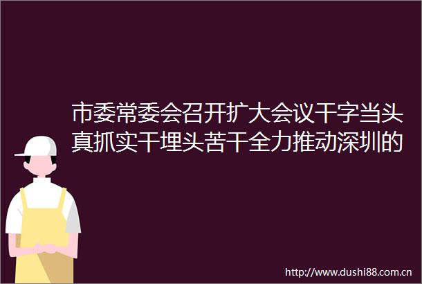 市委常委会召开扩大会议干字当头真抓实干埋头苦干全力推动深圳的高质量发展在2025年再创佳绩孟凡利覃伟中戴运龙林洁出席