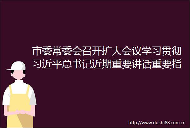 市委常委会召开扩大会议学习贯彻总书记近期重要讲话重要指示精神安排部署全市防汛抗旱等工作