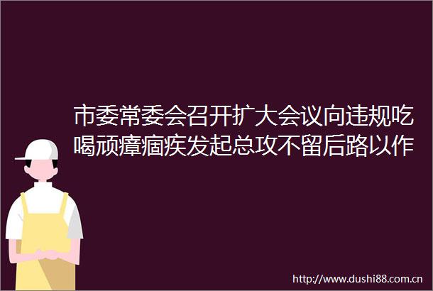 市委常委会召开扩大会议向吃喝顽瘴痼疾发起总攻不留后路以作风建设实际成效坚定拥护两个确立坚决做到两个维护