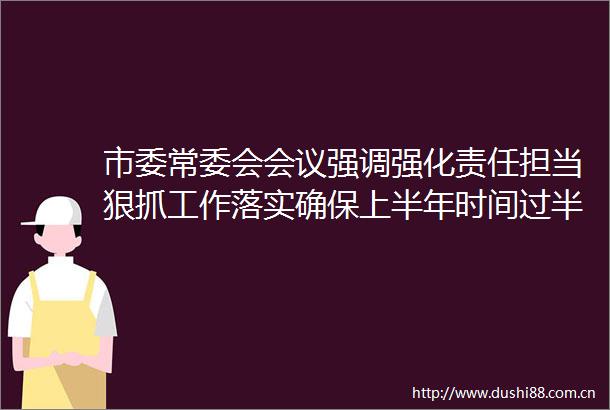 市委常委会会议强调强化责任担当狠抓工作落实确保上半年时间过半任务过半